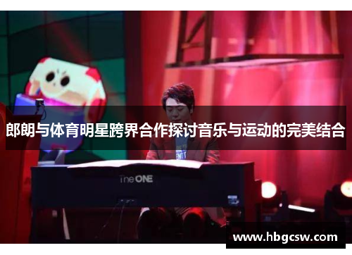 郎朗与体育明星跨界合作探讨音乐与运动的完美结合